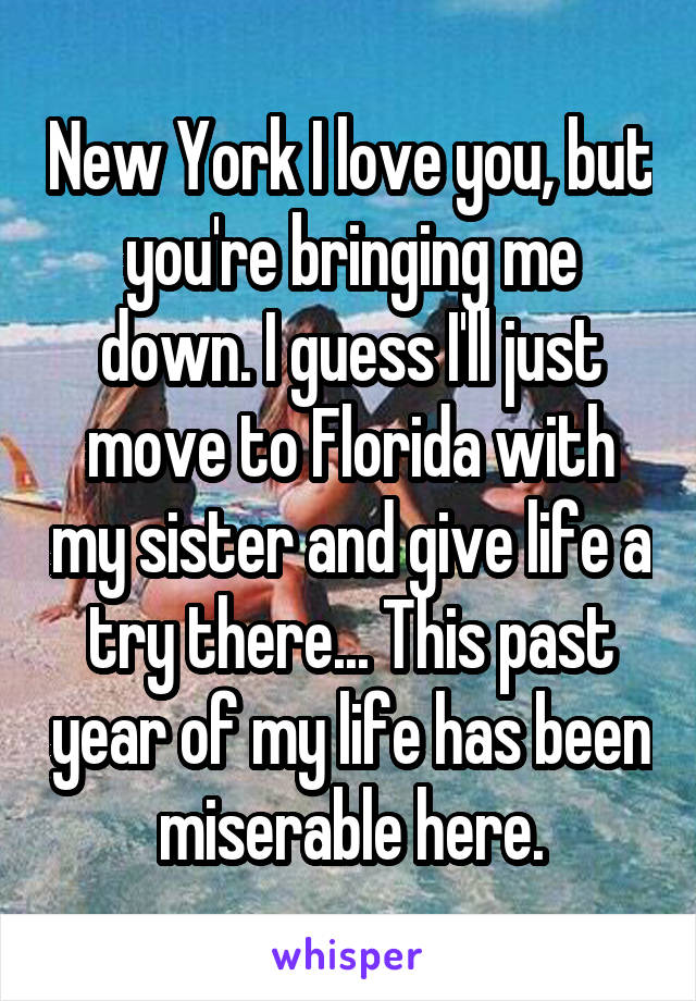 New York I love you, but you're bringing me down. I guess I'll just move to Florida with my sister and give life a try there... This past year of my life has been miserable here.