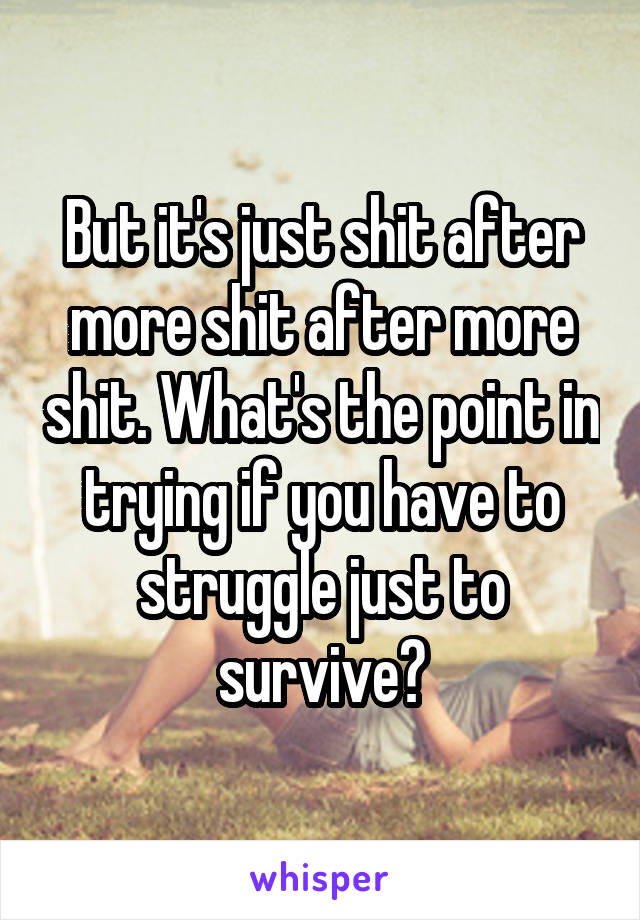 But it's just shit after more shit after more shit. What's the point in trying if you have to struggle just to survive?