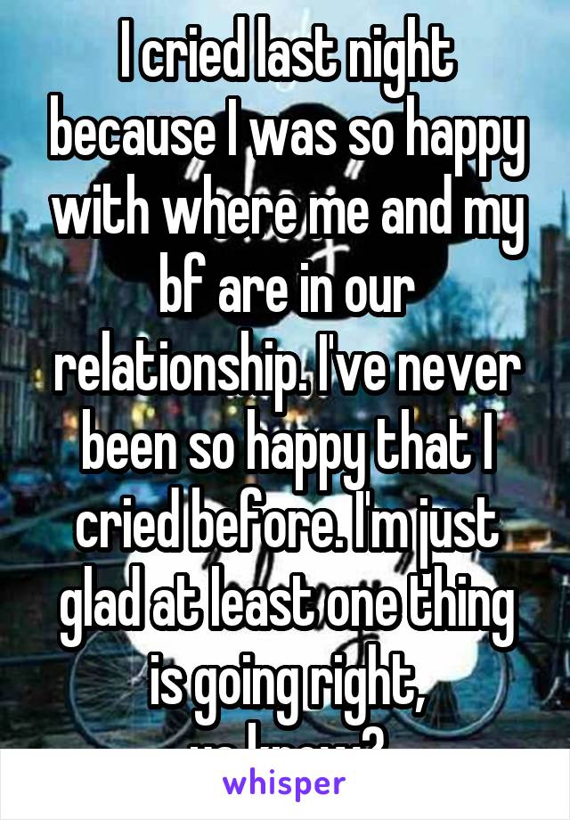 I cried last night because I was so happy with where me and my bf are in our relationship. I've never been so happy that I cried before. I'm just glad at least one thing is going right,
ya know?