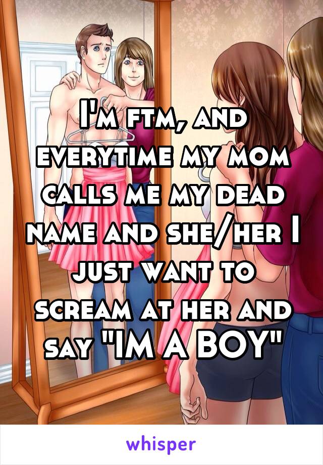 I'm ftm, and everytime my mom calls me my dead name and she/her I just want to scream at her and say "IM A BOY"