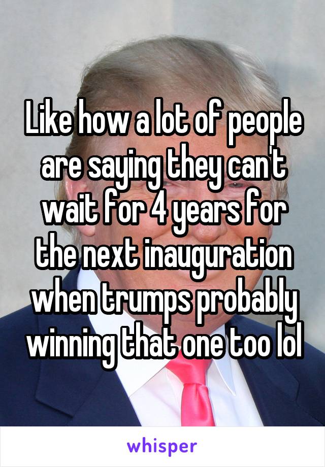 Like how a lot of people are saying they can't wait for 4 years for the next inauguration when trumps probably winning that one too lol