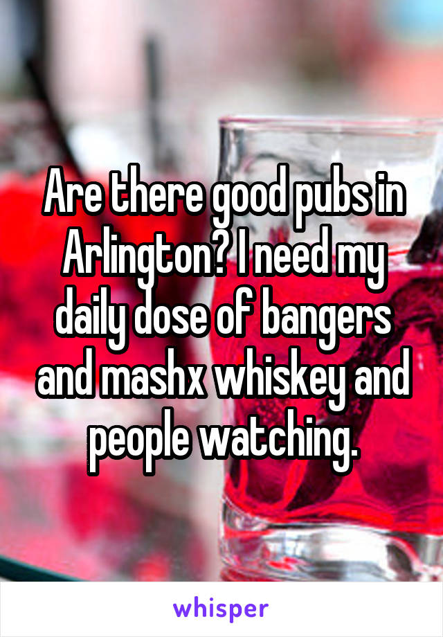 Are there good pubs in Arlington? I need my daily dose of bangers and mashx whiskey and people watching.