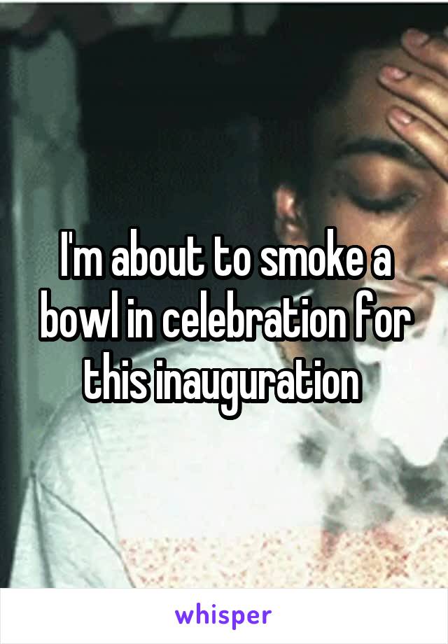 I'm about to smoke a bowl in celebration for this inauguration 