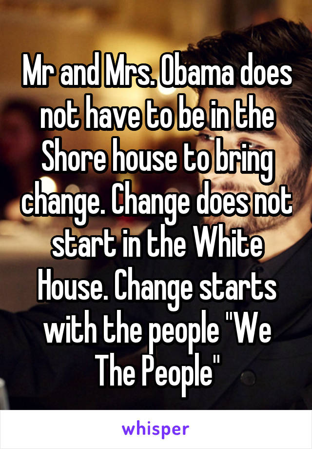 Mr and Mrs. Obama does not have to be in the Shore house to bring change. Change does not start in the White House. Change starts with the people "We The People"