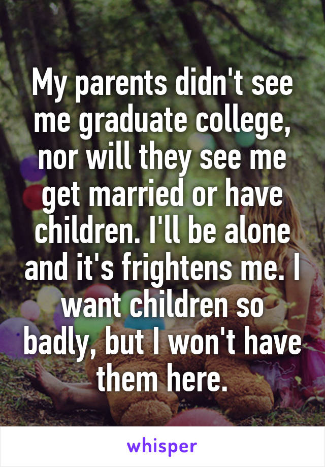 My parents didn't see me graduate college, nor will they see me get married or have children. I'll be alone and it's frightens me. I want children so badly, but I won't have them here.