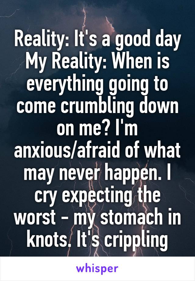 Reality: It's a good day
My Reality: When is everything going to come crumbling down on me? I'm anxious/afraid of what may never happen. I cry expecting the worst - my stomach in knots. It's crippling