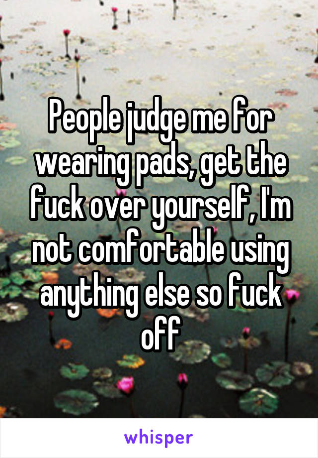 People judge me for wearing pads, get the fuck over yourself, I'm not comfortable using anything else so fuck off