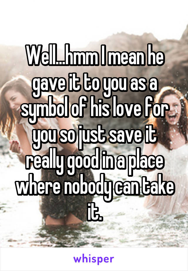 Well...hmm I mean he gave it to you as a symbol of his love for you so just save it really good in a place where nobody can take it.