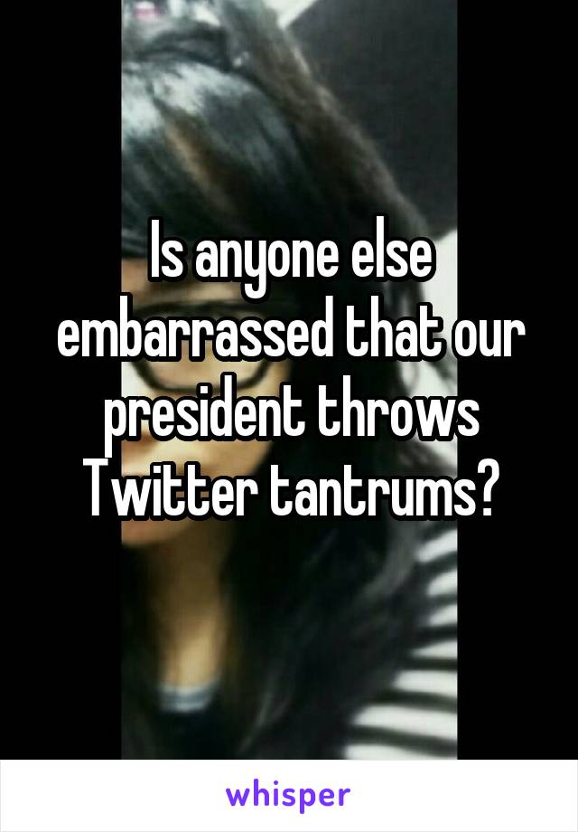 Is anyone else embarrassed that our president throws Twitter tantrums?

