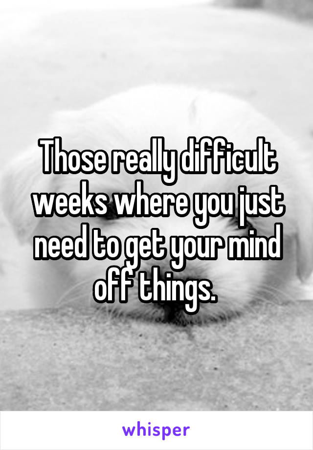 Those really difficult weeks where you just need to get your mind off things. 