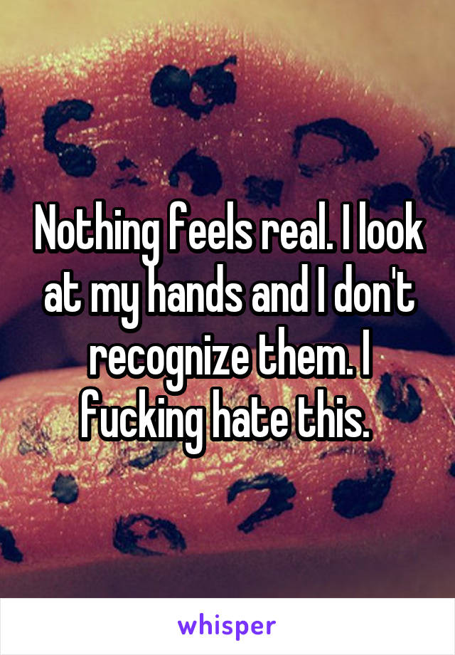 Nothing feels real. I look at my hands and I don't recognize them. I fucking hate this. 