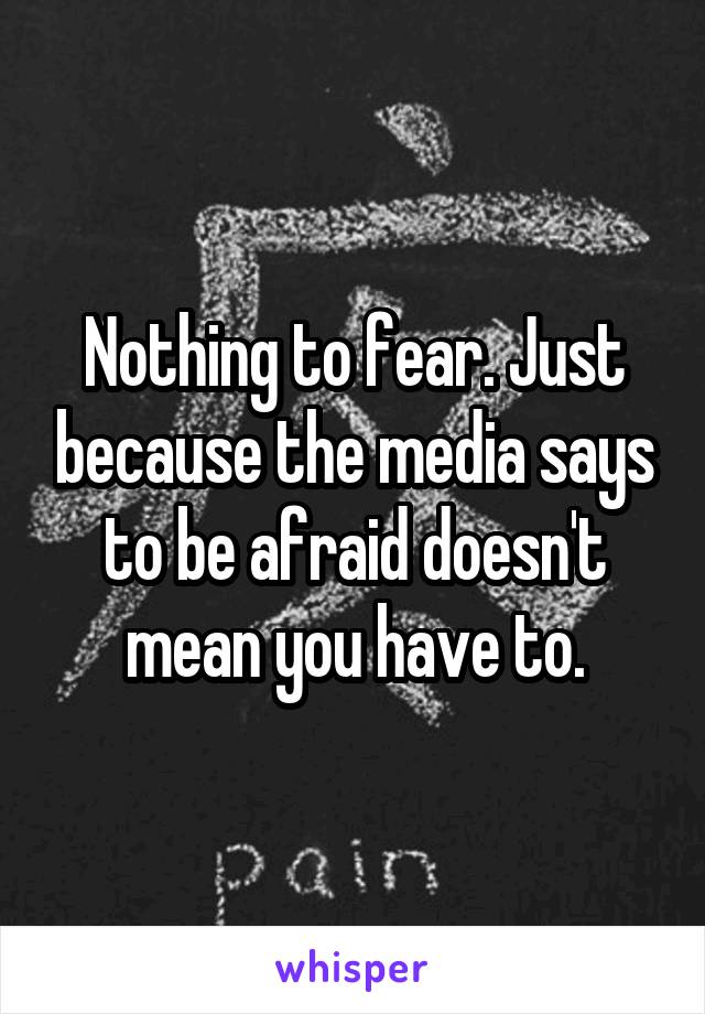 Nothing to fear. Just because the media says to be afraid doesn't mean you have to.