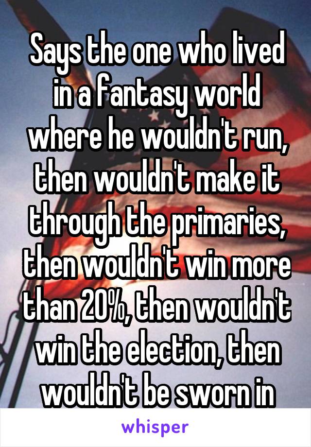 Says the one who lived in a fantasy world where he wouldn't run, then wouldn't make it through the primaries, then wouldn't win more than 20%, then wouldn't win the election, then wouldn't be sworn in