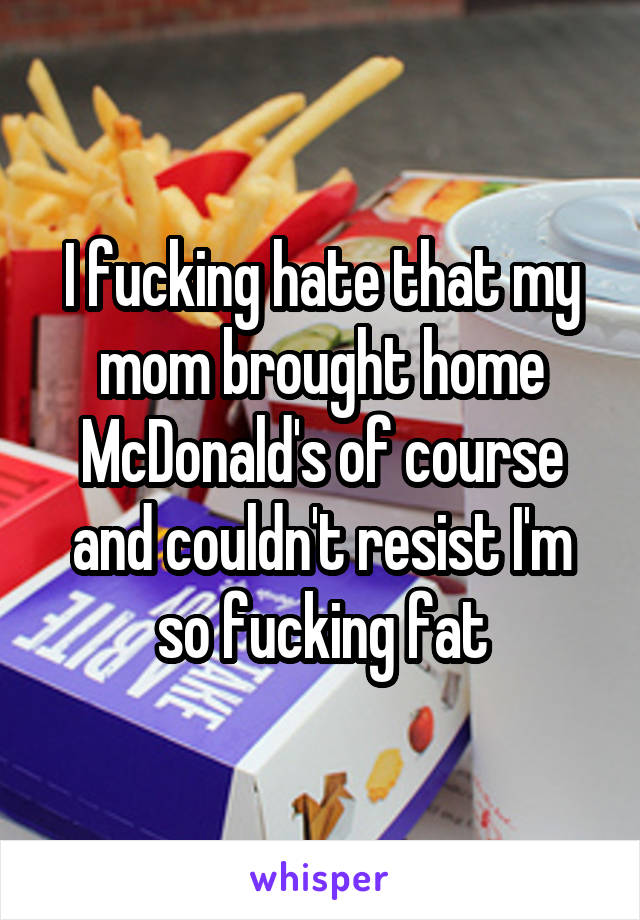 I fucking hate that my mom brought home McDonald's of course and couldn't resist I'm so fucking fat