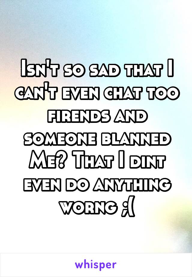 Isn't so sad that I can't even chat too firends and someone blanned
Me? That I dint even do anything worng ;(