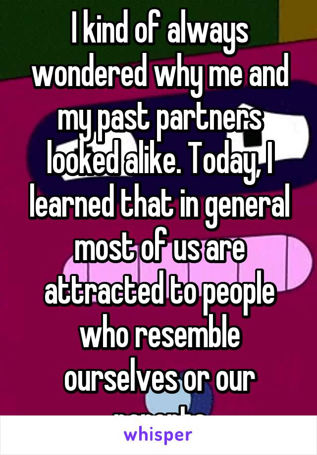 I kind of always wondered why me and my past partners looked alike. Today, I learned that in general most of us are attracted to people who resemble ourselves or our parents