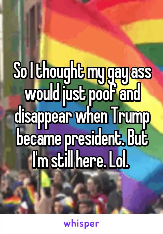 So I thought my gay ass would just poof and disappear when Trump became president. But I'm still here. Lol. 