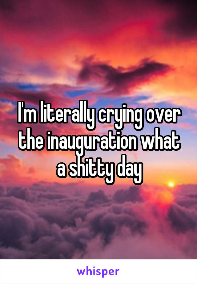 I'm literally crying over the inauguration what a shitty day