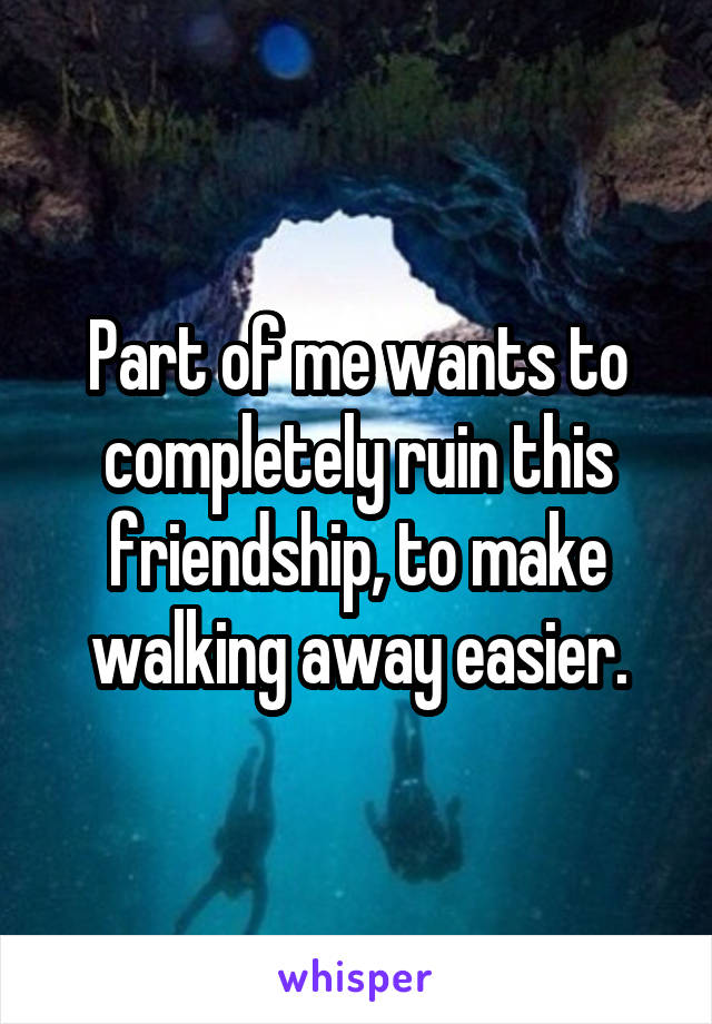 Part of me wants to completely ruin this friendship, to make walking away easier.