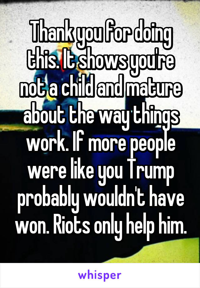 Thank you for doing this. It shows you're not a child and mature about the way things work. If more people were like you Trump probably wouldn't have won. Riots only help him. 