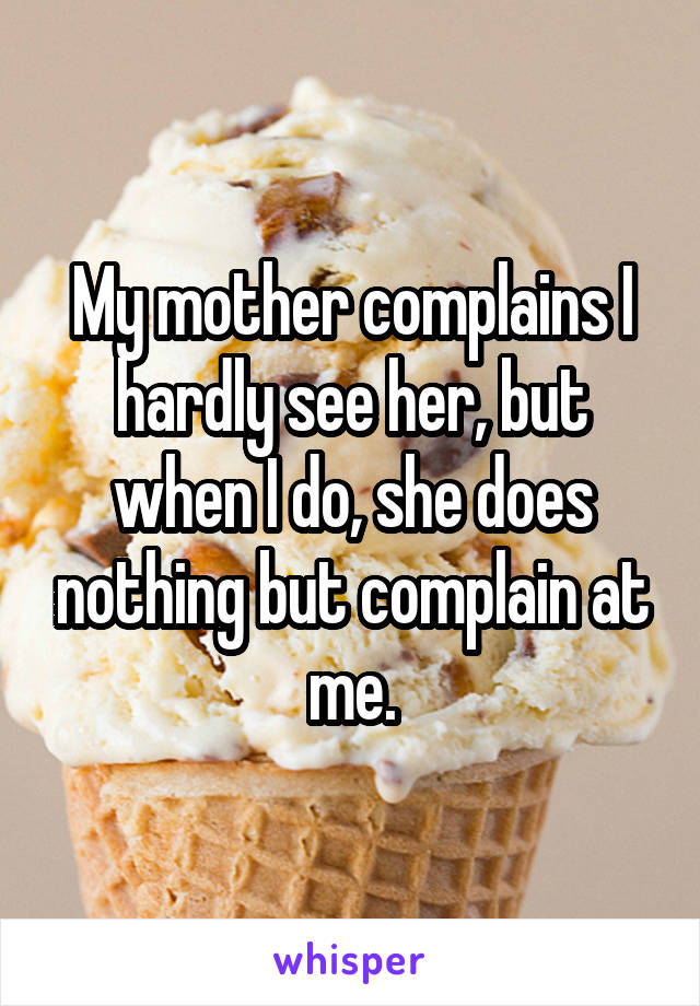 My mother complains I hardly see her, but when I do, she does nothing but complain at me.