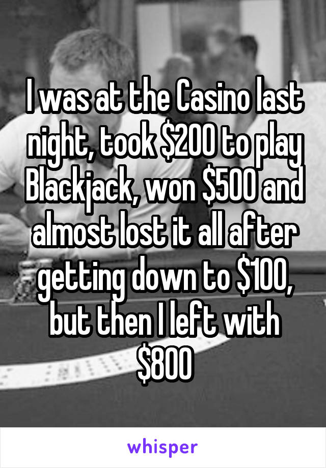 I was at the Casino last night, took $200 to play Blackjack, won $500 and almost lost it all after getting down to $100, but then I left with $800