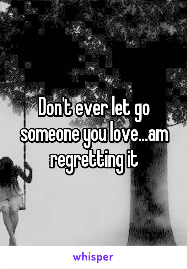 Don't ever let go someone you love...am regretting it