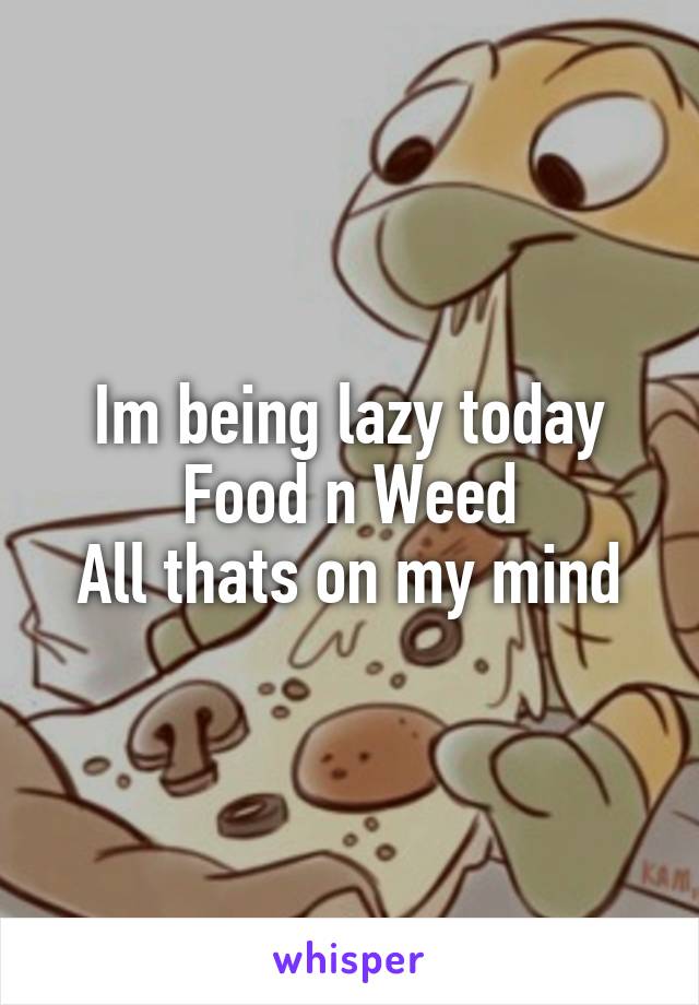 Im being lazy today Food n Weed
All thats on my mind