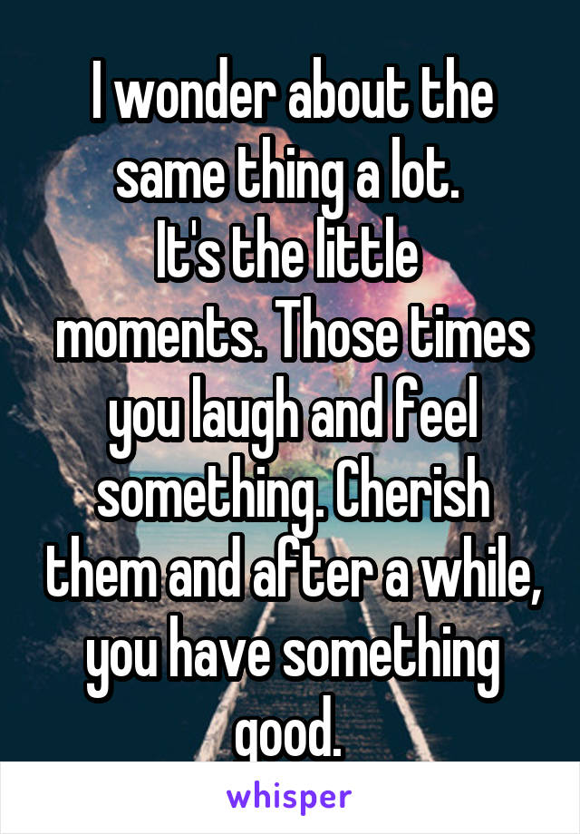 I wonder about the same thing a lot. 
It's the little 
moments. Those times you laugh and feel something. Cherish them and after a while, you have something good. 