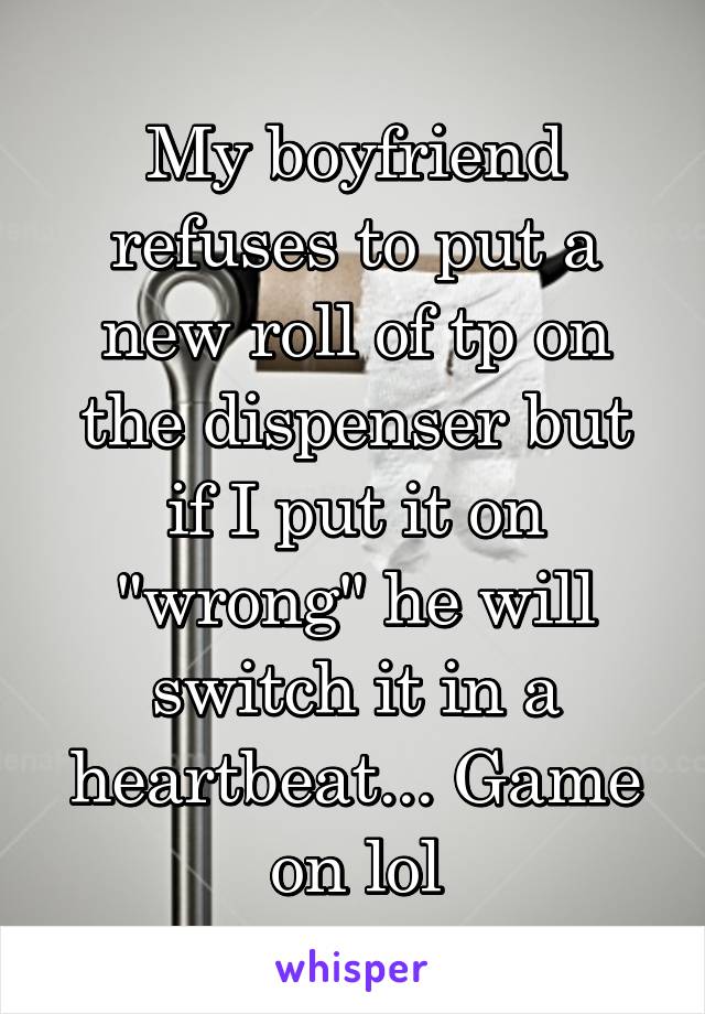 My boyfriend refuses to put a new roll of tp on the dispenser but if I put it on "wrong" he will switch it in a heartbeat... Game on lol