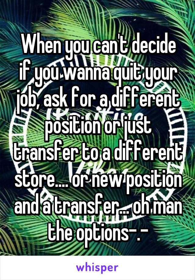 When you can't decide if you wanna quit your job, ask for a different position or just transfer to a different store.... or new position and a transfer... oh man the options-.-