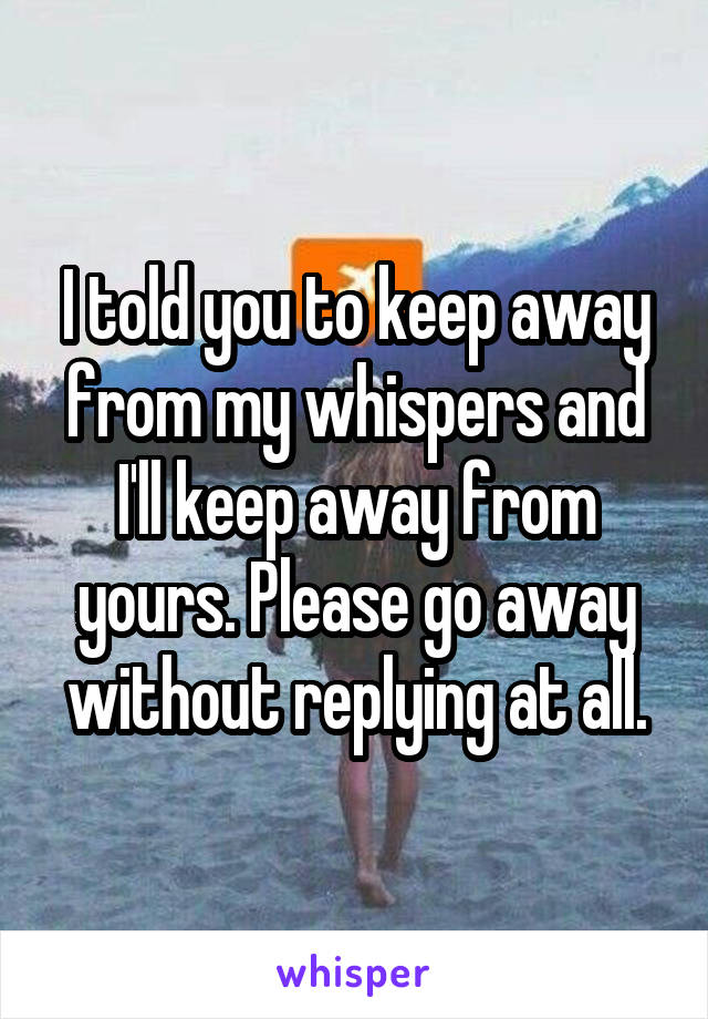 I told you to keep away from my whispers and I'll keep away from yours. Please go away without replying at all.