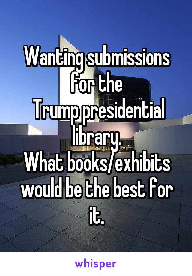 Wanting submissions for the
 Trump presidential library.
What books/exhibits would be the best for it.