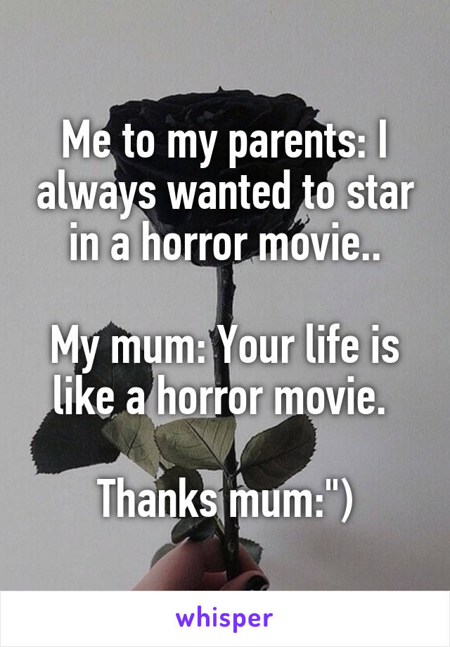 Me to my parents: I always wanted to star in a horror movie..

My mum: Your life is like a horror movie. 

Thanks mum:")