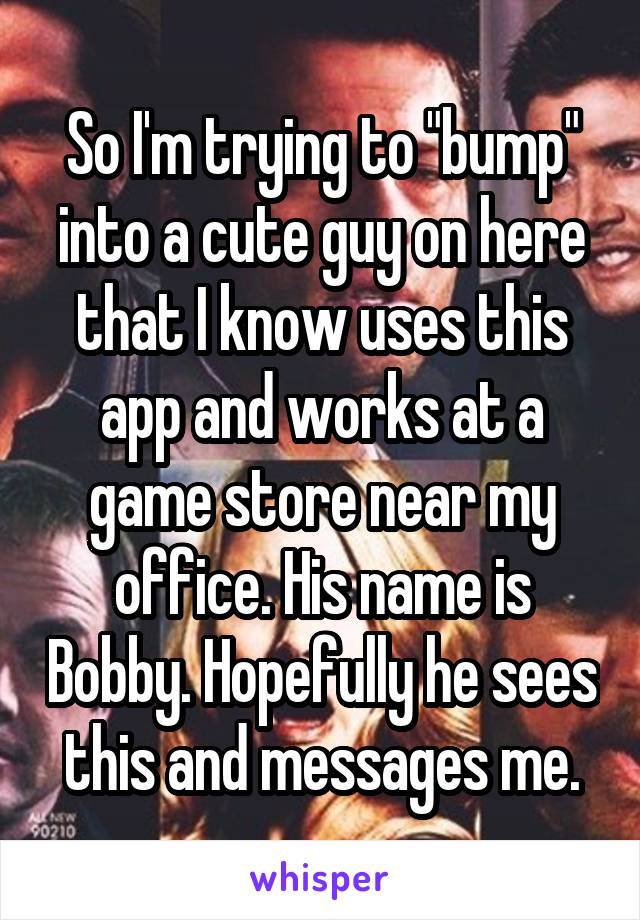 So I'm trying to "bump" into a cute guy on here that I know uses this app and works at a game store near my office. His name is Bobby. Hopefully he sees this and messages me.