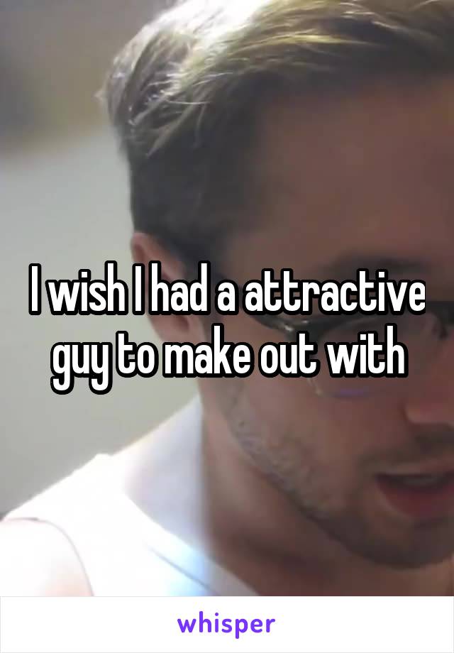 I wish I had a attractive guy to make out with