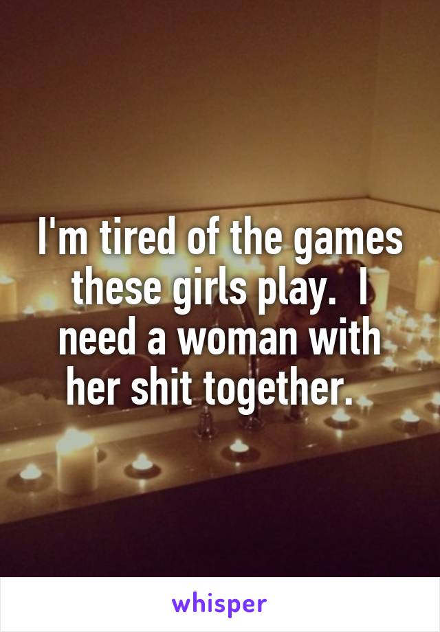 I'm tired of the games these girls play.  I need a woman with her shit together.  