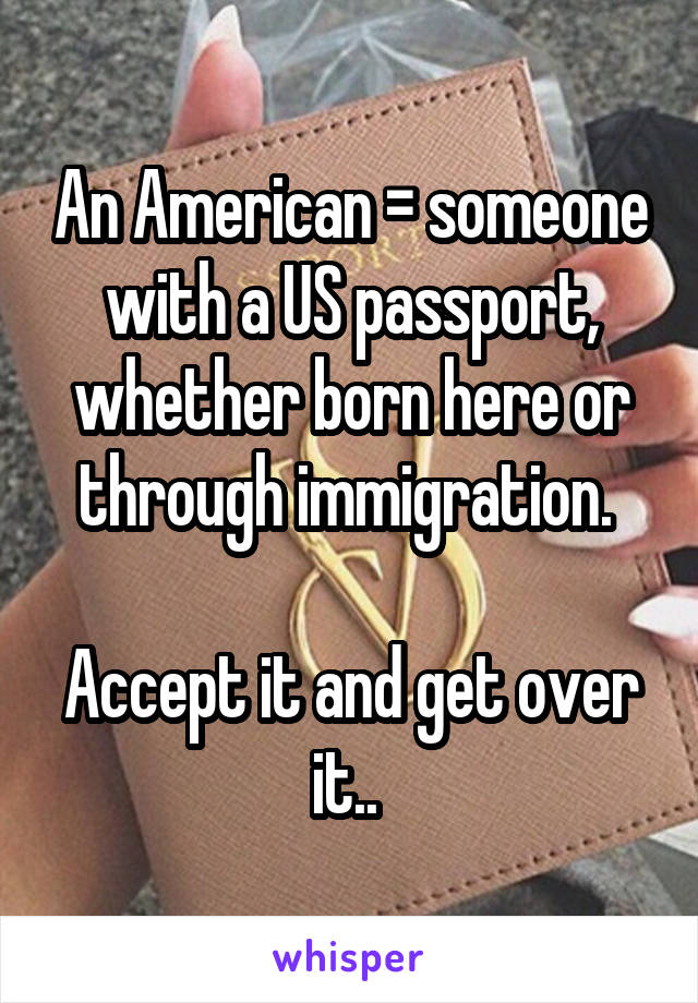 An American = someone with a US passport, whether born here or through immigration. 

Accept it and get over it.. 