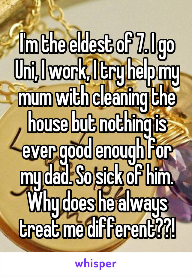 I'm the eldest of 7. I go Uni, I work, I try help my mum with cleaning the house but nothing is ever good enough for my dad. So sick of him. Why does he always treat me different??!