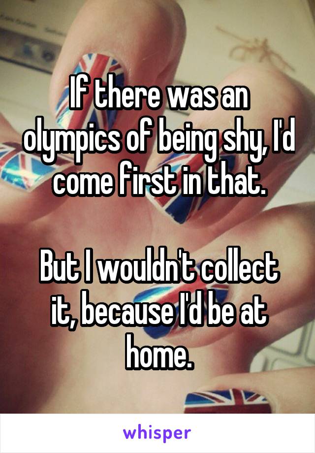 If there was an olympics of being shy, I'd come first in that.

But I wouldn't collect it, because I'd be at home.