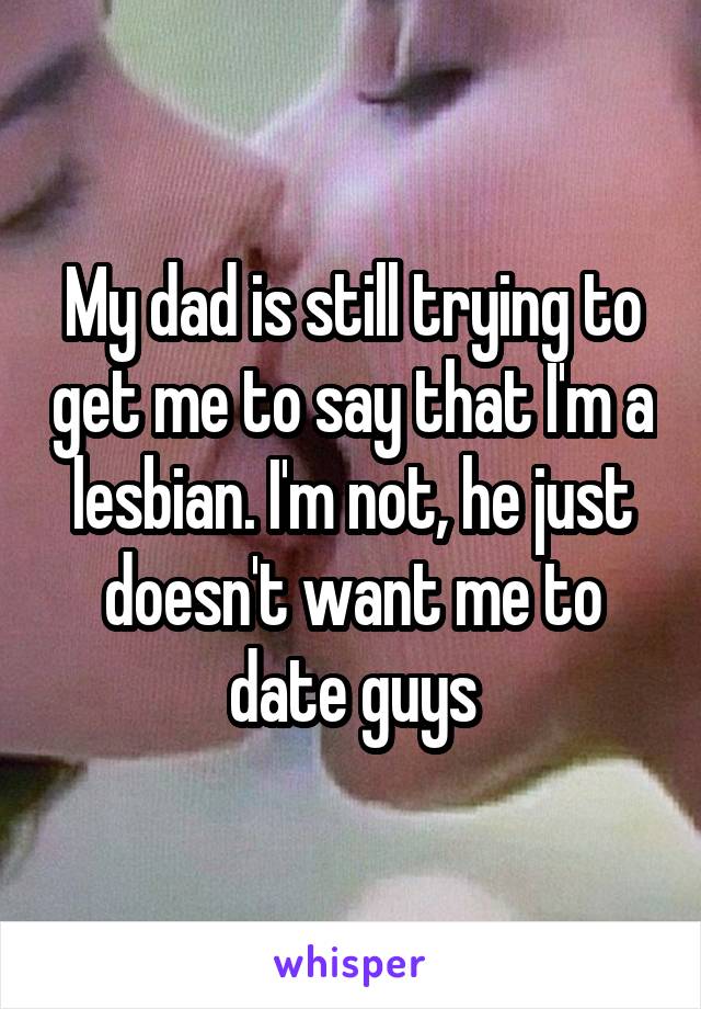 My dad is still trying to get me to say that I'm a lesbian. I'm not, he just doesn't want me to date guys