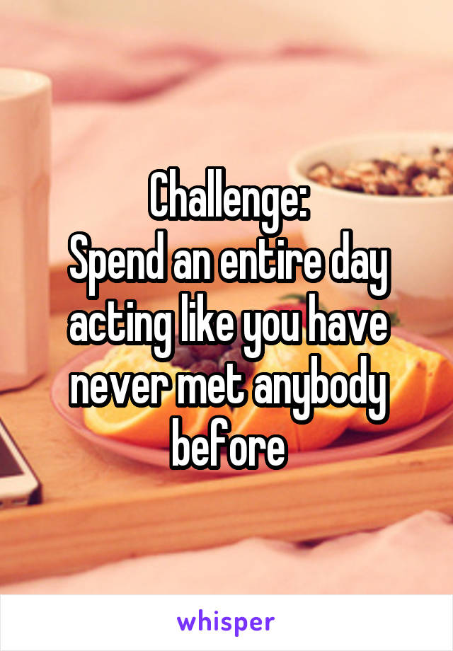 Challenge:
Spend an entire day acting like you have never met anybody before