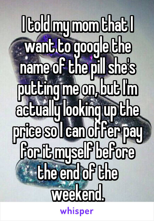 I told my mom that I want to google the name of the pill she's putting me on, but I'm actually looking up the price so I can offer pay for it myself before the end of the weekend.