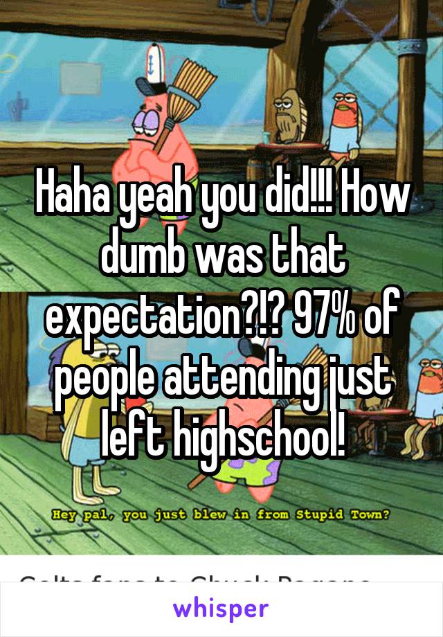 Haha yeah you did!!! How dumb was that expectation?!? 97% of people attending just left highschool!