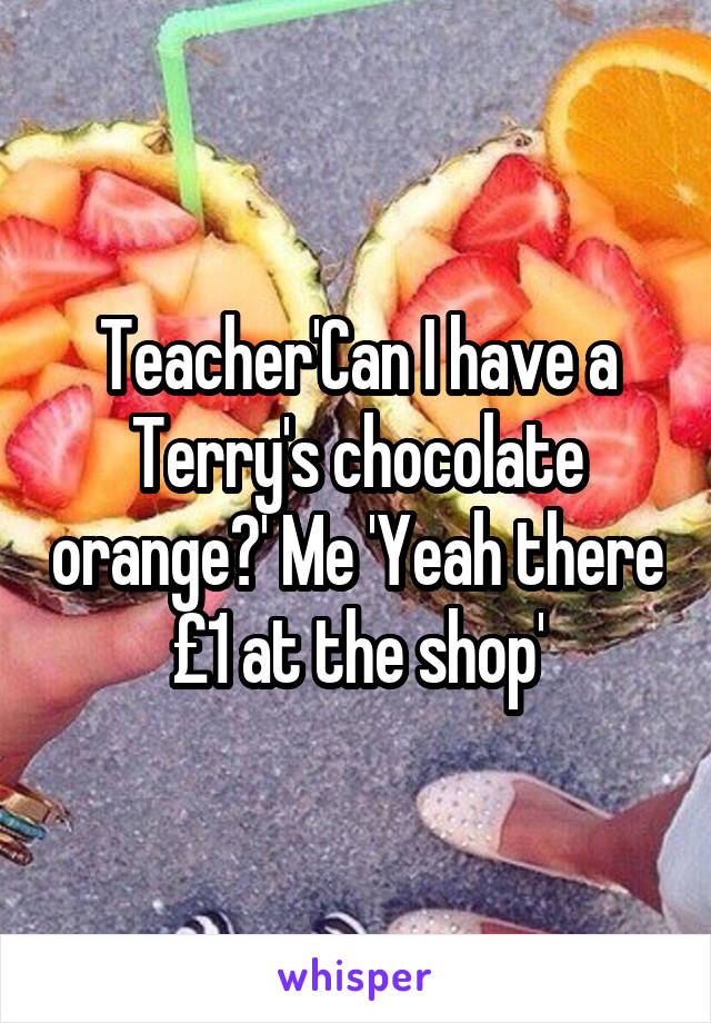 Teacher'Can I have a Terry's chocolate orange?' Me 'Yeah there £1 at the shop'