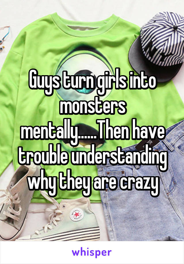 Guys turn girls into monsters mentally......Then have trouble understanding why they are crazy