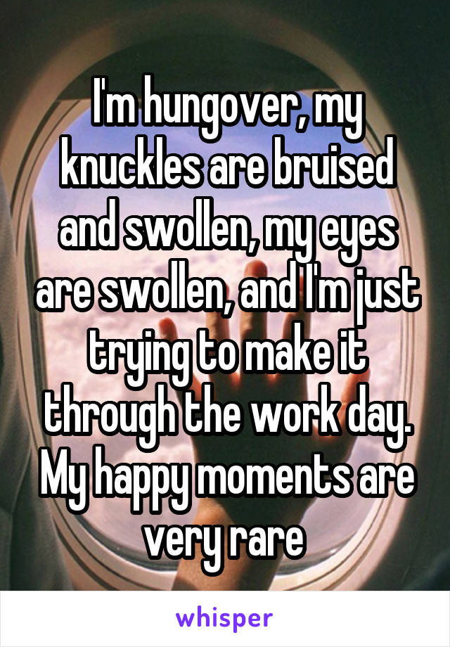 I'm hungover, my knuckles are bruised and swollen, my eyes are swollen, and I'm just trying to make it through the work day. My happy moments are very rare 