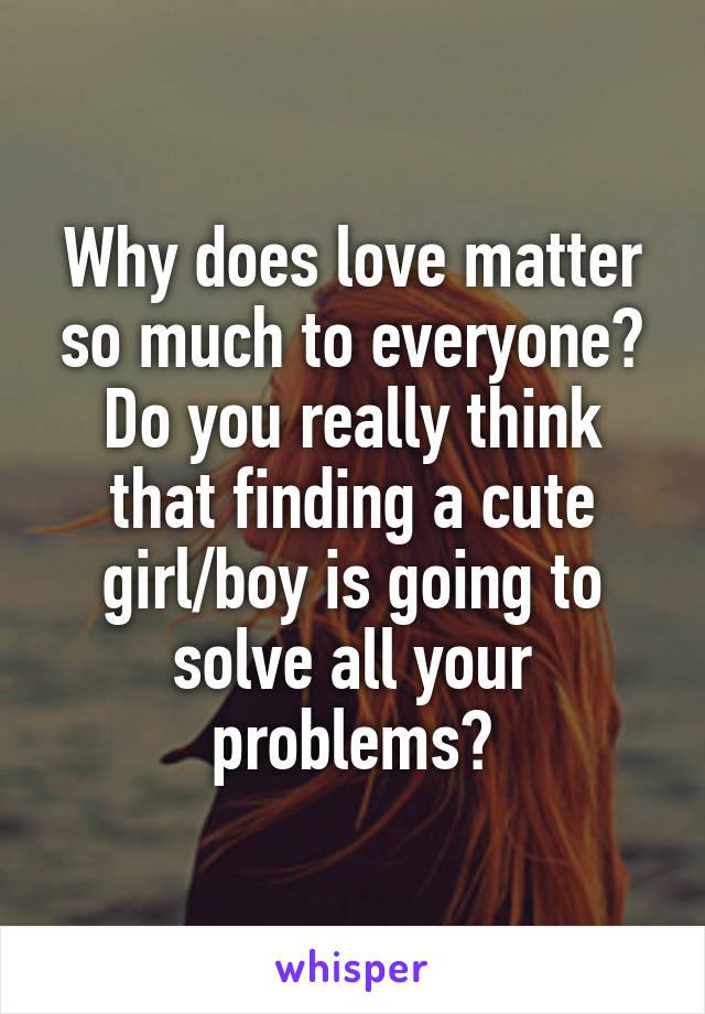 Why does love matter so much to everyone? Do you really think that finding a cute girl/boy is going to solve all your problems?