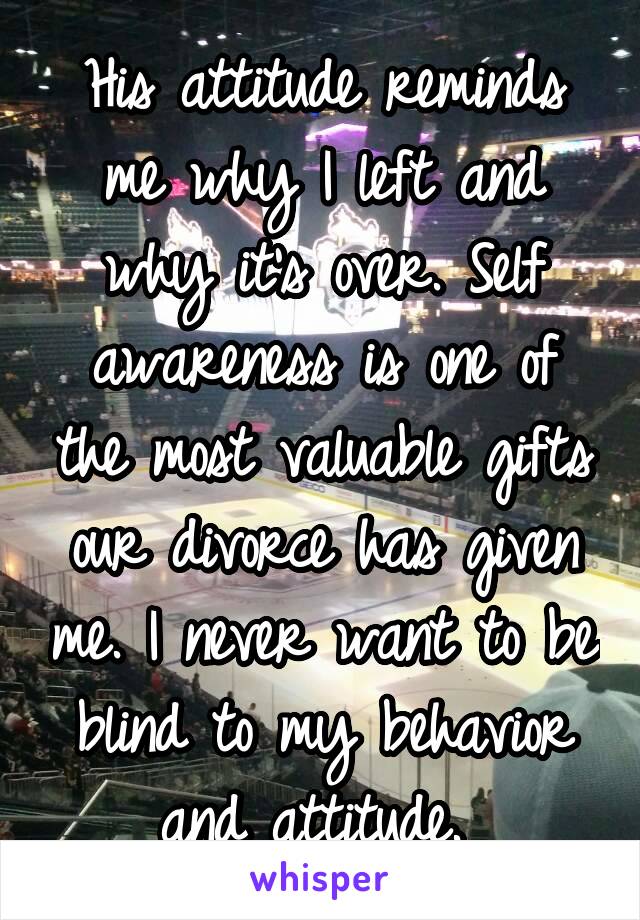 His attitude reminds me why I left and why it's over. Self awareness is one of the most valuable gifts our divorce has given me. I never want to be blind to my behavior and attitude. 