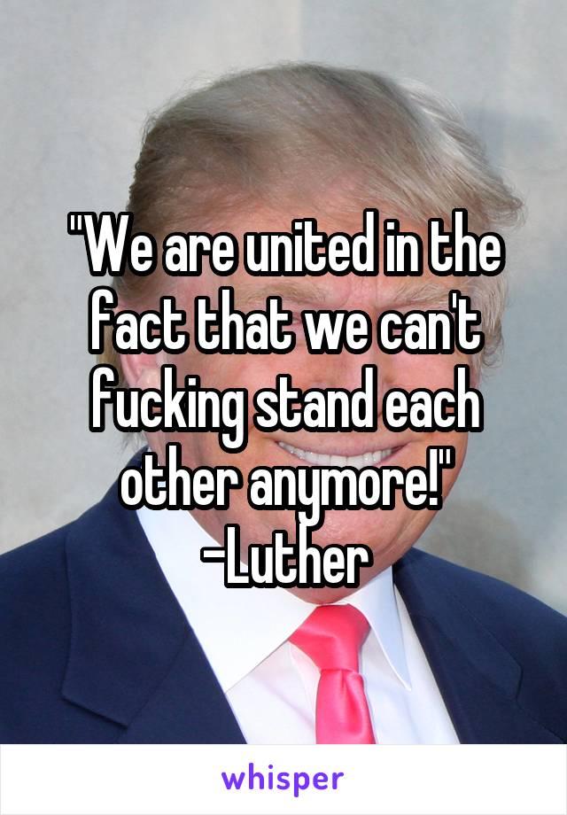 "We are united in the fact that we can't fucking stand each other anymore!"
-Luther